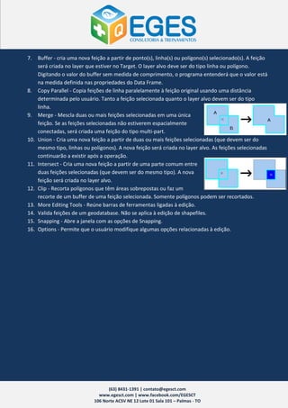 7.    Buffer - cria uma nova feição a partir de ponto(s), linha(s) ou polígono(s) selecionado(s). A feição
      será criada no layer que estiver no Target. O layer alvo deve ser do tipo linha ou polígono.
      Digitando o valor do buffer sem medida de comprimento, o programa entenderá que o valor está
      na medida definida nas propriedades do Data Frame.
8.    Copy Parallel - Copia feições de linha paralelamente à feição original usando uma distância
      determinada pelo usuário. Tanto a feição selecionada quanto o layer alvo devem ser do tipo
      linha.
9.    Merge - Mescla duas ou mais feições selecionadas em uma única
      feição. Se as feições selecionadas não estiverem espacialmente
      conectadas, será criada uma feição do tipo multi-part.
10.   Union - Cria uma nova feição a partir de duas ou mais feições selecionadas (que devem ser do
      mesmo tipo, linhas ou polígonos). A nova feição será criada no layer alvo. As feições selecionadas
      continuarão a existir após a operação.
11.   Intersect - Cria uma nova feição a partir de uma parte comum entre
      duas feições selecionadas (que devem ser do mesmo tipo). A nova
      feição será criada no layer alvo.
12.   Clip - Recorta polígonos que têm áreas sobrepostas ou faz um
      recorte de um buffer de uma feição selecionada. Somente polígonos podem ser recortados.
13.   More Editing Tools - Reúne barras de ferramentas ligadas à edição.
14.   Valida feições de um geodatabase. Não se aplica à edição de shapefiles.
15.   Snapping - Abre a janela com as opções de Snapping.
16.   Options - Permite que o usuário modifique algumas opções relacionadas à edição.




                                    (63) 8431-1391 | contato@egesct.com
                                www.egesct.com | www.facebook.com/EGESCT
                              106 Norte ACSV NE 12 Lote 01 Sala 101 – Palmas - TO
 