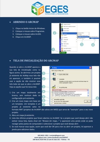 ABRINDO O ARCMAP

   1.   Clique no botão Iniciar do Windows.
   2.   Coloque o mouse sobre Programas.
   3.   Coloque o mouse sobre ArcGIS.
   4.   Clique em ArcMAP.




 TELA DE INICIALIZAÇÃO DO ARCMAP

Quando se abre o ArcMAP aparece a
sua tela de inicialização como na
figura acima. Se abrirmos um projeto
já existente do AcMap essa tela não
irá aparecer, e também é possível
usar a opção de não mostrar essa
tela toda vez que se abre o ArcMAP.
Veja as opções que há nessa tela:

1. Cria um mapa totalmente em
   branco, sem nenhum dado ou
   configuração pré-existente.
2. Cria um novo mapa com base em
   um template. Um template é um
   projeto já existente salvo no
   formato MXT (projetos do ArcMAP são salvos em MXD) que serve de “exemplo” para o seu novo
   projeto.
3. Abre um mapa já existente.
4. Lista dos últimos projetos que foram abertos no ArcMAP. Se o projeto que você deseja abrir não
   estiver nessa lista, basta clicar em “Browse for maps...” e aparecerá uma janela onde se pode
   navegar pelas pastas do computador e selecionar o projeto que você deseja abrir.
5. Se você marcar essa opção, assim que você der OK para criar ou abrir um projeto, irá aparecer a
   janela para adicionar dados.

                                  (63) 8431-1391 | contato@egesct.com
                              www.egesct.com | www.facebook.com/EGESCT
                            106 Norte ACSV NE 12 Lote 01 Sala 101 – Palmas - TO
 