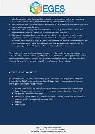 círculos, caixas de texto, linhas, pontos, entre outros elementos que podem ser usados para
     deixar o seu mapa mais fácil de se entender pelas pessoas que forem utilizá-lo.
7.   Layout toolbar, que contém ferramentas semelhantes às da Tool toolbar, só que específicas para
     serem usadas no Layout do mapa.
8.   Status bar - Nessa barra aparece a coordenada do ponto em que o mouse se encontra. Essa
     coordenada será mostrada na unidade que você definir para o projeto.
9.   No ArcMAP há duas opções de Views: Data View e Layout View. Como os próprios nomes
     sugerem, a primeira é utilizada para se ver e editar os dados presentes no mapa e a segunda
     para ver e editar o layout do mapa. Há ainda um ícone chamado Refresh utilizado para atualizar a
     visualização dos dados e outro chamada Pause que serve para suspender a visualização dos
     dados, ou seja, os dados “desaparecem” da sua visualização temporariamente.


Observação: note que é possível posicionar as toolbars em diversos locais: na parte superior, nos
lados esquerdo e direito e embaixo e também há a opção de se deixar a barra “flutuando”, como no
exemplo acima está a Layout toolbar. Mais adiante você poderá ver melhor como posicionar essas
barras de ferramentas em um tópico específico para Customização de toolbars.




 TABLE OF CONTENTS

Na Table of Contents são mostrados os dados que você inseriu no seu projeto. Esses dados são
organizados por Data Frames, que é um conjunto de Layers. Layer é uma camada que contém
informações. Essas informações podem ser:

        Uma ou várias feições (no inglês: features) que podem ser: pontos, linhas ou polígonos;
        Superfícies contínuas representando, por exemplo, a elevação do terreno de um local;
        Imagens de satélites ou fotos aéreas;
        Annotation, que são textos que representam alguma informação existente no mundo real,
         podendo também armazenar elementos gráficos;
        Tabelas;
        Entre outros.




                                  (63) 8431-1391 | contato@egesct.com
                              www.egesct.com | www.facebook.com/EGESCT
                            106 Norte ACSV NE 12 Lote 01 Sala 101 – Palmas - TO
 