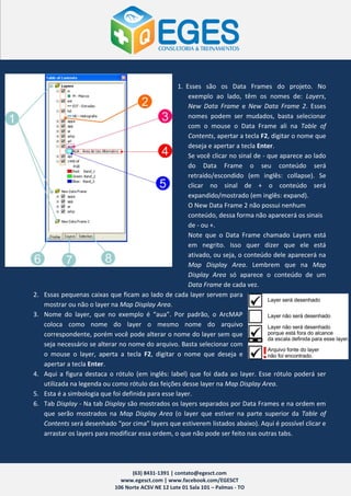 1. Esses são os Data Frames do projeto. No
                                                         exemplo ao lado, têm os nomes de: Layers,
                                                         New Data Frame e New Data Frame 2. Esses
                                                         nomes podem ser mudados, basta selecionar
                                                         com o mouse o Data Frame ali na Table of
                                                         Contents, apertar a tecla F2, digitar o nome que
                                                         deseja e apertar a tecla Enter.
                                                         Se você clicar no sinal de - que aparece ao lado
                                                         do Data Frame o seu conteúdo será
                                                         retraído/escondido (em inglês: collapse). Se
                                                         clicar no sinal de + o conteúdo será
                                                         expandido/mostrado (em inglês: expand).
                                                         O New Data Frame 2 não possui nenhum
                                                         conteúdo, dessa forma não aparecerá os sinais
                                                         de - ou +.
                                                         Note que o Data Frame chamado Layers está
                                                         em negrito. Isso quer dizer que ele está
                                                         ativado, ou seja, o conteúdo dele aparecerá na
                                                         Map Display Area. Lembrem que na Map
                                                         Display Area só aparece o conteúdo de um
                                                         Data Frame de cada vez.
2.   Essas pequenas caixas que ficam ao lado de cada layer servem para
     mostrar ou não o layer na Map Display Area.
3.   Nome do layer, que no exemplo é “aua”. Por padrão, o ArcMAP
     coloca como nome do layer o mesmo nome do arquivo
     correspondente, porém você pode alterar o nome do layer sem que
     seja necessário se alterar no nome do arquivo. Basta selecionar com
     o mouse o layer, aperta a tecla F2, digitar o nome que deseja e
     apertar a tecla Enter.
4.   Aqui a figura destaca o rótulo (em inglês: label) que foi dada ao layer. Esse rótulo poderá ser
     utilizada na legenda ou como rótulo das feições desse layer na Map Display Area.
5.   Esta é a simbologia que foi definida para esse layer.
6.   Tab Display - Na tab Display são mostrados os layers separados por Data Frames e na ordem em
     que serão mostrados na Map Display Area (o layer que estiver na parte superior da Table of
     Contents será desenhado “por cima” layers que estiverem listados abaixo). Aqui é possível clicar e
     arrastar os layers para modificar essa ordem, o que não pode ser feito nas outras tabs.




                                    (63) 8431-1391 | contato@egesct.com
                                www.egesct.com | www.facebook.com/EGESCT
                              106 Norte ACSV NE 12 Lote 01 Sala 101 – Palmas - TO
 