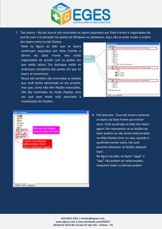 7. Tab Source - Na tab Source são mostrados os layers separados por Data Frames e organizados de
   acordo com a localização nas pastas do Windows ou databases. Aqui não se pode mudar a ordem
   dos layers como na tab Display.
    Note na figura ao lado que os layers
    continuam separados por Data Frames e
    dentro do Data Frame eles estão
    organizados de acordo com as pastas em
    que estão salvos. Em destaque estão os
    endereços completos das pastas em que os
    layers se encontram.
    Nessa tab também são mostradas as tabelas
    que você tenha adicionado ao seu projeto,
    mas que, como não têm feições associadas,
    não são mostradas no modo Display, uma
    vez que esse modo está associado à
    visualização das feições.



                                                           8. Tab Selection - Essa tab mostra somente
                                                              os layers do Data Frame que estiver
                                                              ativo. Cada quadrado ao lado dos layers
                                                              agora irão representar se as feições do
                                                              layer podem ou não serem selecionadas
                                                              na Map Display Area, ou seja, quando o
                                                              quadrado estiver vazio, não será
                                                              possível selecionar as feições daquela
                                                              layer.
                                                              Na figura ao lado, os layers “appa” e
                                                              “app” não podem ser selecionados,
                                                              enquanto todos os demais podem.




                                (63) 8431-1391 | contato@egesct.com
                            www.egesct.com | www.facebook.com/EGESCT
                          106 Norte ACSV NE 12 Lote 01 Sala 101 – Palmas - TO
 