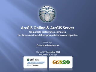 ArcGIS Online & ArcGIS Server
          Un portale cartografico completo
per la promozione del proprio patrimonio cartografico

                      GIS Analyst
                Damiano Montrasio

                Martedì 27 Novembre 2012
                   H2C Hotel di Assago
 