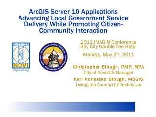 ArcGIS Server 10 Applications Advancing Local Government Service Delivery While Promoting Citizen-Community Interaction 2011 IMAGIN Conference Bay City DoubleTree Hotel Monday, May 2 nd , 2011 Christopher Blough, PMP, MPA City of Novi GIS Manager Keri Konarska Blough, MSGIS Livingston County GIS Technician 
