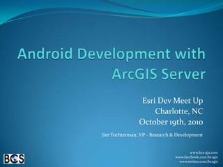 Android Development with ArcGIS Server Esri Dev Meet Up Charlotte, NC October 19th, 2010 Jim Tochterman, VP - Research & Development www.bcs-gis.com www.facebook.com/bcsgis www.twitter.com/bcsgis 