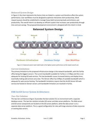 Balanced System Design
In Figure 2, the chain represents the factors that are linked in a system and therefore affect the system
performance. User workflows must be designed to optimize interactive client productivity. Work
request queues should be established to manage heavy batch processing loads and enhance user
productivity. The overall intent is to develop an efficient system that increases user productivity through
time and cost savings. The proposed development environment is designed with this intent in mind.




        Figure 2: A balanced system load model leads to the highest system performance at the lowest overall cost.

Current Limitations
The primary limitation to the proposed infrastructure design is the network bandwidth, with the Fairfax
office being the biggest concern. The current bandwidth available for Fairfax is 1.5 Mbps and this is not
adequate for hosting GIS web services. The low bandwidth causes increased latency and display times,
essentially making web services very slow. The Denver office has 6 Mbps of available bandwidth which is
adequate for web service hosting. The bandwidth limitations require that the ArcGIS Server GIS web
services be hosted on Denver servers until bandwidth limitation are resolved in Fairfax.



ESRI ArcGIS Server System Architectures

Two-Tier Solution
The two-tier architecture (Figure 3) provides the best solution for an environment with a separate
database server. The two-tier solution includes GIS server and data server platforms. The Web server
and GIS server components are located on the GIS server platform, while the data server is on a
separate data server platform. This is a good configuration for sites with large volumes of data resources
or existing data servers.




Knowlton, Richardson, Smiley                         June 17, 2009                                                   Page 3
 