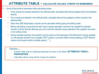 Some of the points to remember while calculating values If any records are already selected in the attribute table, calculated data will be updated only to the selected records  If no records are selected in the attribute table, calculated data will be updated to all the records in the attribute table. Other than SDE featureclass, records can be calculated without going into editing mode. Before calculating, ensure that the right value is being calculated, records to be updated for selected records or all the records. Because you can’t undo the calculate values operation if the updation was done in non editing mode. During calculate operation the operator must be aware on the data type of the field which is being updated i.e. the operator shouldn’t try to updated TEXT values in a numeric field or while updating a TEXT field the values must be given within a double quotes ( “ ” ). ATTRIBUTE TABLE –  CALCULATE VALUES, POINTS TO REMEMBER Exercise : -  Create Fields and try updating attributes as show in the Slide “ ATTRIBUTE TABLE - PROPERTIES “ Calculate values using all the 3 types of updation. 