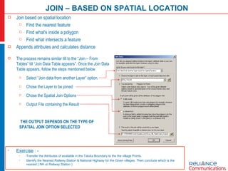 JOIN – BASED ON SPATIAL LOCATION Exercise  : - Transfer the Attributes of available in the Taluka Boundary to the the village Points. Identify the Nearest Railway Station & National Highway for the Given villages. Then conclude which is the nearest ( NH or Railway Station ) The process remains similar till to the “Join – From Tables” till “Join Data Table appears”. Once the Join Data Table appears, follow the steps mentioned below Select “Join data from another Layer” option. Chose the Layer to be joined Chose the Spatial Join Options Output File containing the Result THE OUTPUT DEPENDS ON THE TYPE OF SPATIAL JOIN OPTION SELECTED Join based on spatial location Find the nearest feature Find what's inside a polygon Find what intersects a feature Appends attributes and calculates distance 
