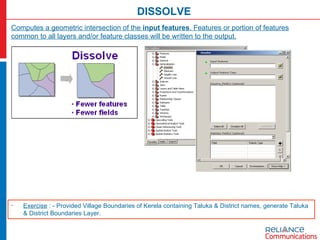 DISSOLVE Computes a geometric intersection of the  input features . Features or portion of features common to all layers and/or feature classes will be written to the output. Exercise  : - Provided Village Boundaries of Kerela containing Taluka & District names, generate Taluka & District Boundaries Layer. 