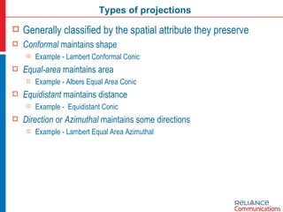 Types of projections Generally classified by the spatial attribute they preserve Conformal  maintains shape Example - Lambert Conformal Conic Equal-area  maintains area Example - Albers Equal Area Conic Equidistant  maintains distance Example -  Equidistant Conic Direction  or  Azimuthal  maintains some directions Example - Lambert Equal Area Azimuthal 