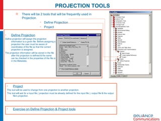 PROJECTION TOOLS There will be 2 tools that will be frequently used in Projection. Define Projection Project Define Projection Define projection will assign the projection information to a given file. Before assigning a projection the user must be aware of coordinates of the file so that the correct projection is assigned. The projection information will be stored in the file after the projection is defined & the same can be checked in the properties of the file or in the Metadata. Project This tool will be used to change from one projection to another projection. This tool will ask for a input file ( projection must be already defined for the input file ), output file & the output file’s projection. Exercise on Define Projection & Project tools 
