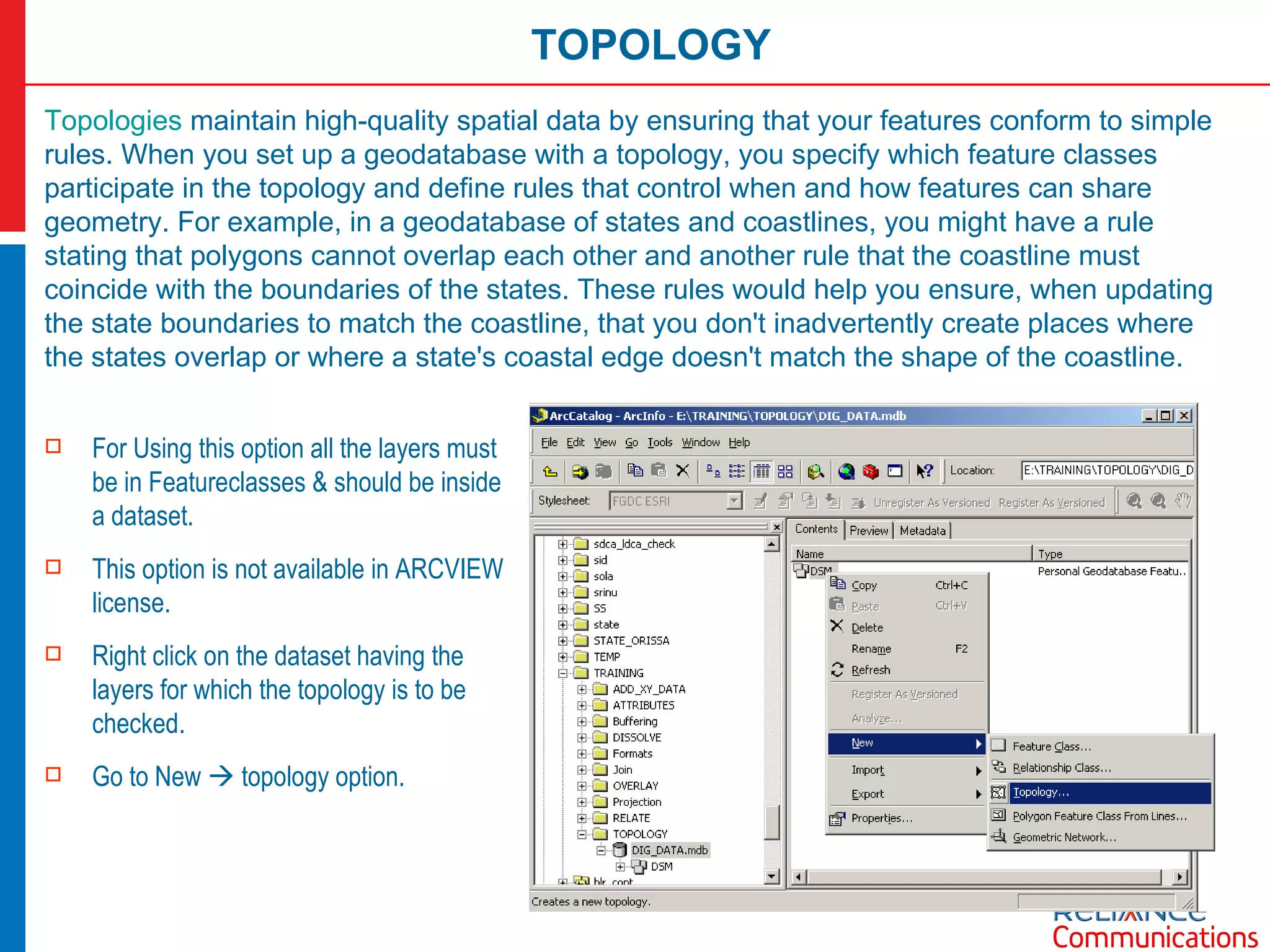 TOPOLOGY Topologies  maintain high-quality spatial data by ensuring that your features conform to simple rules. When you set up a geodatabase with a topology, you specify which feature classes participate in the topology and define rules that control when and how features can share geometry. For example, in a geodatabase of states and coastlines, you might have a rule stating that polygons cannot overlap each other and another rule that the coastline must coincide with the boundaries of the states. These rules would help you ensure, when updating the state boundaries to match the coastline, that you don't inadvertently create places where the states overlap or where a state's coastal edge doesn't match the shape of the coastline. For Using this option all the layers must be in Featureclasses & should be inside a dataset. This option is not available in ARCVIEW license. Right click on the dataset having the layers for which the topology is to be checked. Go to New    topology option. 
