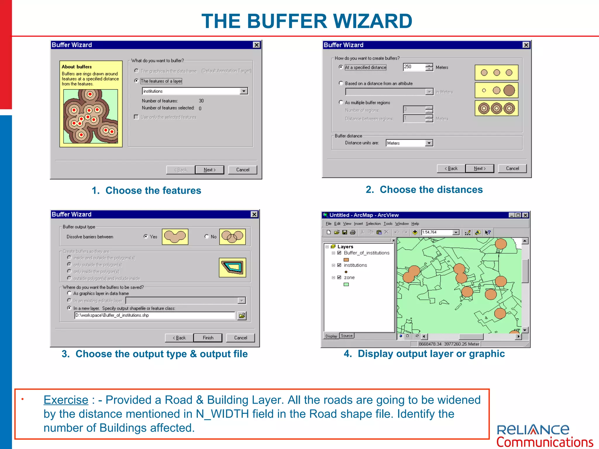 THE BUFFER WIZARD 1.  Choose the features 2.  Choose the distances 3.  Choose the output type & output file 4.  Display output layer or graphic Exercise  : - Provided a Road & Building Layer. All the roads are going to be widened by the distance mentioned in N_WIDTH field in the Road shape file. Identify the number of Buildings affected.  
