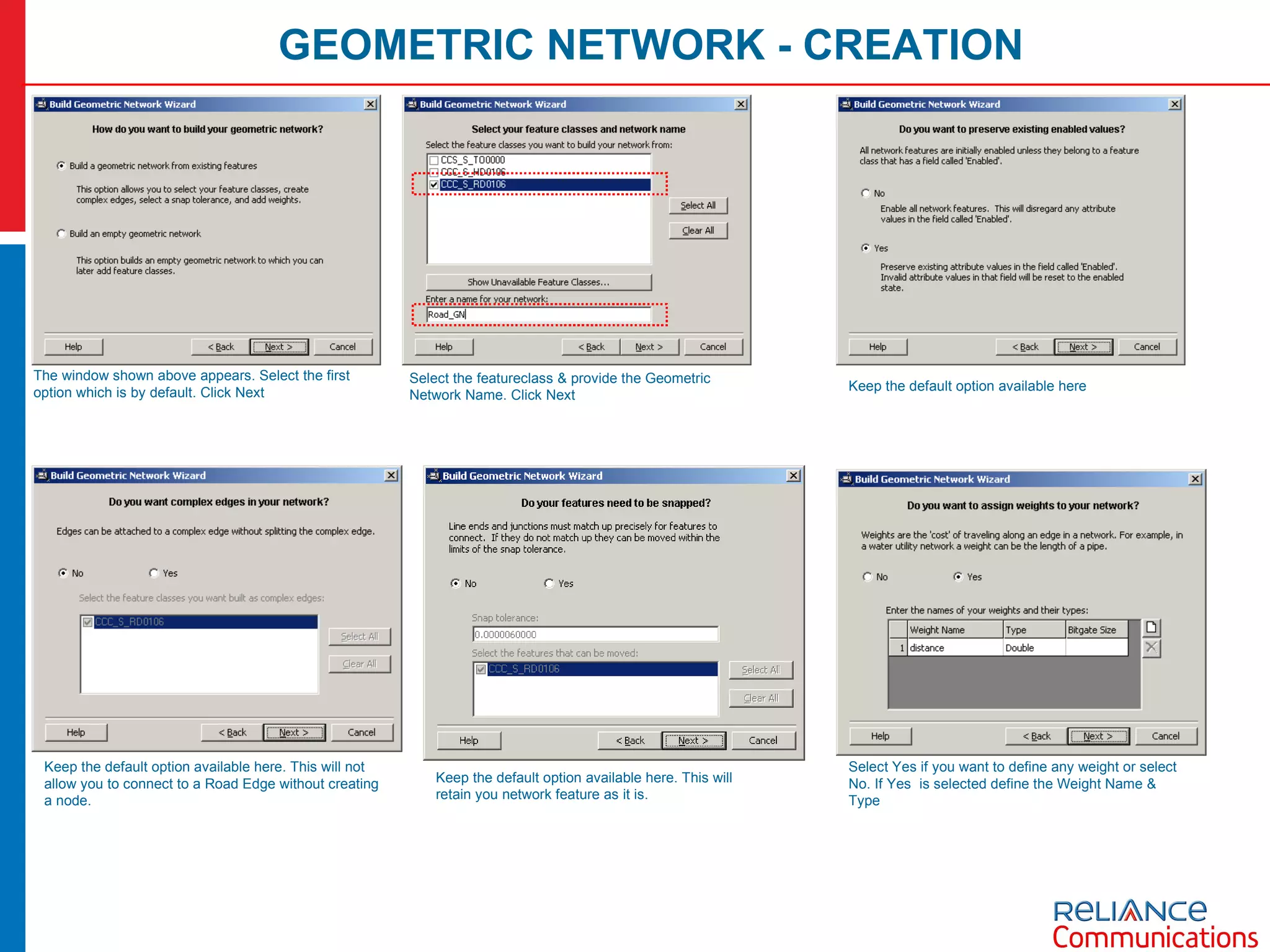 GEOMETRIC NETWORK - CREATION The window shown above appears. Select the first option which is by default. Click Next Select the featureclass & provide the Geometric Network Name. Click Next Keep the default option available here Keep the default option available here. This will not allow you to connect to a Road Edge without creating a node. Keep the default option available here. This will retain you network feature as it is. Select Yes if you want to define any weight or select No. If Yes  is selected define the Weight Name & Type 