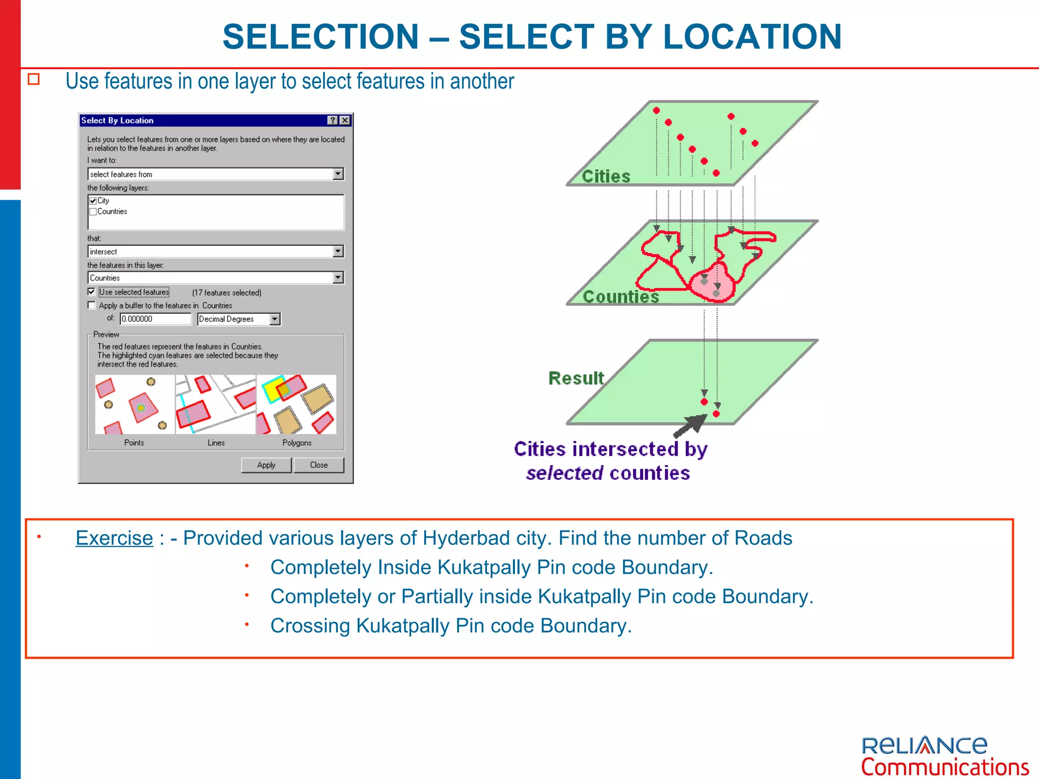 SELECTION – SELECT BY LOCATION Use features in one layer to select features in another Exercise  : - Provided various layers of Hyderbad city. Find the number of Roads  Completely Inside Kukatpally Pin code Boundary. Completely or Partially inside Kukatpally Pin code Boundary. Crossing Kukatpally Pin code Boundary. 