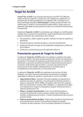 4 Target for ArcGIS
Target for ArcGIS
Target™ for ArcGIS es una extensión del programa ArcGIS™ de ESRI para
mapeo de datos de superficie y perforación, que simplifica la compilación y el
procesamiento de datos geoespaciales en su ambiente SIG. Construido con la
misma tecnología utilizada en Oasis montaj™, software de Geosoft líder en la
industria para el Análisis y Procesamiento de Dados (DPA), Target cuenta con
poderosas capacidades de procesamiento de datos en su Sistema de Informaciones
Geoespaciales.
Empleando Target for ArcGIS, los exploradores que trabajan con ArcGIS pueden
manejar mejor sus proyectos de perforación, desde la planificación inicial hasta la
etapa de evaluación, Sus características clave incluyen:
• Procesamiento y análisis rápido de grandes volúmenes de datos de superfície y
perforación
• Generación precisa y oportuna de planos y secciones de perforación
• Producción eficiente de mapas de alta calidad para interpretación y definición
de los blancos.
• Producción y gestión de proyectos de exploración efectivos
Presentación general de Target for ArcGIS
La aplicación Target for ArcGIS permite a los geólogos y geofísicos de campo
una solución amplia y fácil para manejar presentaciones de datos de perforación y
de superficie. Este paquete de programas ayuda dinámicamente a los científicos a
administrar sus proyectos de perforación desde la etapa de planificación hasta la
evaluación, produciendo mapas de planos y secciones para elaboración de
presentaciones de alta calidad e interpretación de los resultados para el
acompañamiento de la perforación y la toma de decisión.
La aplicación Target for ArcGIS está organizada como una base de datos
integrada, con menús y barras de herramientas que permiten las siguientes
capacidades de análisis de superficie y perforación en ArcView de ESRI:
• Importación de Datos: Ayudantes (Wizards) amigables de importación le
permiten traer datos de superficie y de perforación de diferentes formatos y
orígenes, incluyendo ASCII, ODBC y de acQuire, datos de CAD y paquetes
SIG como Microstation, formatos DXF y MapInfo. La validación de los datos
en la importación le asegura la integridad de cualquier información sobre el
subsuelo producida por UD
• Planos y secciones de perforación: Crea y recrea fácilmente planos y
secciones de perforación en pocos minutos, usando cajas de diálogo con
sensibles configuraciones por defecto. Visualiza rutinariamente miles de pozos
al mismo tiempo.
• Poderoso procesamiento de datos: Target incluye la poderosa herramienta de
procesamiento Oasis montaj™ de Geosoft para trabajar con grandes
volumenes de datos espaciales. Provee tecnología estándard en la industria
 
