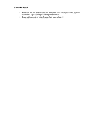 6 Target for ArcGIS
• Ploteo de sección. Por defecto, usa configuraciones inteligentes para el ploteo
automático o para configuraciones personalizadas.
• Integración con otros datos de superficie o de subsuelo.
 