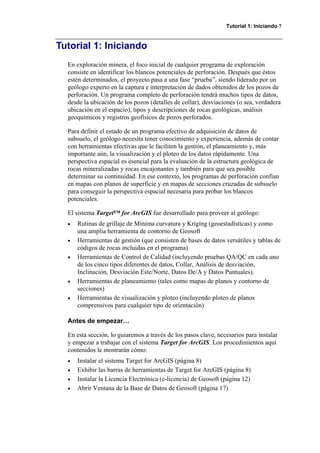 Tutorial 1: Iniciando 7
Tutorial 1: Iniciando
En exploración minera, el foco inicial de cualquier programa de exploración
consiste en identificar los blancos potenciales de perforación. Después que éstos
estén determinados, el proyecto pasa a una fase “prueba”, siendo liderado por un
geólogo experto en la captura e interpretación de dados obtenidos de los pozos de
perforación. Un programa completo de perforación tendrá muchos tipos de datos,
desde la ubicación de los pozos (detalles de collar), desviaciones (o sea, verdadera
ubicación en el espacio), tipos y descripciones de rocas geológicas, análisis
geoquímicos y registros geofísicos de pozos perforados.
Para definir el estado de un programa efectivo de adquisición de datos de
subsuelo, el geólogo necesita tener conocimiento y experiencia, además de contar
con herramientas efectivas que le faciliten la gestión, el planeamiento y, más
importante aún, la visualización y el ploteo de los datos rápidamente. Una
perspectiva espacial es esencial para la evaluación de la estructura geológica de
rocas mineralizadas y rocas encajonantes y también para que sea posible
determinar su continuidad. En ese contexto, los programas de perforación confían
en mapas con planos de superficie y en mapas de secciones cruzadas de subsuelo
para conseguir la perspectiva espacial necesaria para probar los blancos
potenciales.
El sistema Target™ for ArcGIS fue desarrollado para proveer al geólogo:
• Rutinas de grillaje de Mínima curvatura y Kriging (geoestadísticas) y como
una amplia herramienta de contorno de Geosoft
• Herramientas de gestión (que consisten de bases de datos versátiles y tablas de
códigos de rocas incluidas en el programa)
• Herramientas de Control de Calidad (incluyendo pruebas QA/QC en cada uno
de los cinco tipos diferentes de datos, Collar, Análisis de desviación,
Inclinación, Desviación Este/Norte, Datos De/A y Datos Puntuales).
• Herramientas de planeamiento (tales como mapas de planos y contorno de
secciones)
• Herramientas de visualización y ploteo (incluyendo ploteo de planos
comprensivos para cualquier tipo de orientación)
Antes de empezar…
En esta sección, lo guiaremos a través de los pasos clave, necesarios para instalar
y empezar a trabajar con el sistema Target for ArcGIS. Los procedimientos aquí
contenidos le mostrarán cómo:
• Instalar el sistema Target for ArcGIS (página 8)
• Exhibir las barras de herramientas de Target for ArcGIS (página 8)
• Instalar la Licencia Electrónica (e-licencia) de Geosoft (página 12)
• Abrir Ventana de la Base de Datos de Geosoft (página 17)
 