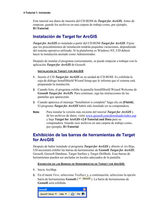 8 Tutorial 1: Iniciando
Este tutorial usa datos de muestra del CD-ROM de Target for ArcGIS. Antes de
empezar, guarde los archivos en una carpeta de trabajo como, por ejemplo,
D:Tutorial.
Instalación de Target for ArcGIS
Target for ArcGIS es instalado a partir del CD-ROM Target for ArcGIS. Fíjese
que los procedimientos de instalación tendrán pequeñas variaciones, dependiendo
del sistema operativo utilizado. Si la plataforma es Windows NT, UD deberá
hacer la instalación anotado como Administrador.
Después de instalar el programa correctamente, se puede empezar a trabajar con la
aplicación Target for ArcGIS de Geosoft.
INSTALACIÓN DE TARGET FOR ARCGIS
1. Inserte el CD Target for ArcGIS en su unidad de CD-ROM. Es exhibida la
caja de diálogo InstallShield Wizard Setup que le informa que el sistema está
preparando la instalación.
2. Cuando listo, el programa exhibe la pantalla InstallShield Wizard Welcome de
Geosoft Target for ArcGIS. Para continuar, siga las instrucciones de las
pantallas que aparecerán.
3. Cuando aparezca el mensaje "Installation is complete" haga clic en [Finish].
El programa Target for ArcGIS habrá sido instalado en su computadora.
Nota: Para instalar la versión más reciente del tutorial Target for ArcGIS y
de los archivos de datos, visite www.geosoft.com/downloads/index.asp
y baje Target for ArcGIS v2.0 Tutorial and Data para su
computadora. Guarde esos archivos en una carpeta de trabajo como,
por ejemplo, D:Tutorial.
Exhibición de las barras de herramientas de Target
for ArcGIS
Después de haber instalado el programa Target for ArcGIS y abierto el ArcMap,
UD necesitará exhibir las barras de herramientas de Geosoft Target for ArcGIS;
Geosoft, Geosoft Database, Target Surface y Target Drillhole. Esas barras de
herramientas pueden ser ancladas en locales adecuados de la pantalla.
EXHIBICIÓN DE LAS BARRAS DE HERRAMIENTAS DE TARGET FOR ARCGIS:
1. Inicie ArcMap.
2. En el menú View, seleccione Toolbars y, a continuación, seleccione la opción
barra de herramientas Geosoft ( ). La barra de herramientas de
Geosoft será exhibida.
 