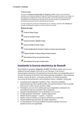 12 Tutorial 1: Iniciando
Temas de ayuda
Da acceso al Sistema de ayuda online de Target for ArcGis. Existen varias funciones
incluidas en el sistema de ayuda de Target for ArcGIS que pueden ser útiles en su trabajo. La
documentación completa del sistema está disponible a través del sistema de ayuda online.
Esa biblioteca de informaciones electrónicas nos permite actualizar constantemente las
informaciones para proveerle la información más reciente.
La mejor manera de encontrar la información en ese sistema es usando el tab Search para
ejecutar una búsqueda completa en todos los tópicos de ayuda.
Botones de atajo
Generar Planos Target
Generar Secciones Target
Generar Secciones Apiladas Target
Generar Perfiles de Pozos Target
Trazar localización de Secciones Target en el marco que está usando
Mostrar/Ocultar Ventana de Base de Datos Geosoft
Herramienta Cursor de conexíón de datos
Herramienta Cursor para vincular datos
Instalando la licencia electrónica de Geosoft
Para habilitar el programa Target for ArcGIS, UD deberá instalar una eLicense
válida de Geosoft usando el Geosoft License Manager. Con el nuevo
licenciamiento electrónico (eLicensing) las licencias ahora son manipuladas por el
servidor de licencias de Geosoft. Este sistema permite trasladarlas entre máquinas
en línea, a través de mail o, si necesario, por disco. El sistema de gestión
eLicensing de Geosoft permite varios beneficios reales y tangibles, incluyendo:
• Actualizaciones (upgrades) regulares y fijas. Liberamos múltiples
mejoramientos por año (cuando posible, con parches internos). Sólo es posible
tener acceso a ellos con una eLicense válida.
• Trasladar la eLicense de la oficina para una computadora residencial, sin
necesidad de tener que reinstalar todo el programa
• Agregar instantáneamente nuevos productos a su eLicense
• Evaluar productos fácilmente – durante algunos días
• Modelo fácil de manejar "1 usuario - 1 licencia"
• Reduce costos al eliminar el riesgo de utilización no autorizada
• Alquila módulos para períodos de tiempo específicos
• La tecnología de eLicensing también nos permite agregar servicios y
productos extra con regularidad
 