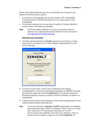 Tutorial 1: Iniciando 13
Puede tomar algún tiempo para que uno se acostumbre con el sistema y hay
algunas restricciones que se aplican:
• Las licencias son bloqueadas para que sean usadas en PCs individuales.
Consecuentemente, UD debe estacionar la eLicense para usarla en otra
computadora
• Es necesario estacionar la eLicense antes de cambiar el Sistema Operativo
(como un nuevo disco duro, por ejemplo)
Nota: Si UD tiene algún problema con su eLicense por favor entre en
contacto con su representante local de Soporte Técnico de Geosoft
www.geosoft.com/contact/index.asp.
PARA INSTALAR LA ELICENSE:
1. En la barra de herramientas de Geosoft, seleccione Geosoft Setup, y luego
seleccione License|Setup license. Será exhibido el administrador Geosoft
License Manager.
2. En la caja "License Key", entre la clave alfanumérica de 8 dígitos
correspondiente a su licencia (suministrada juntamente el CD-ROM o enviada
por Geosoft) y haga clic en el botón [Internet]. El servidor de licencias de
Geosoft recuperará su licencia en nuestro servidor de Internet y lo bajará a su
computadora.
3. Cuando la licencia haya sido instalada con éxito, todo el programa para el cual
está licenciado estará accesible para UD
Nota: La licencia electrónica Target for ArcGIS también puede ser instalada
directamente del menú “Iniciar” de Windows “Start” (o sea, en el menú
Start, seleccione All Programs|Geosoft|Target for ArcGIS
|License|Setup. Será exhibido el Geosoft License Manager. Entre su
número clave de 8 dígitos y haga clic en el botón [Internet]. Su
 