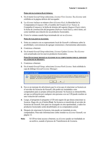 Tutorial 1: Iniciando 15
PARA VER SU LICENCIA ELECTRÓNICA:
1. En el menú Geosoft Setup seleccione, License|View License. Su eLicense será
exhibida en la página defecto del navegador.
2. La eLicense incluye su número clave (License Key), la Identidad de la
Computadora (Computer ID), el nombre del Usuario (User Name), la
Compañía (Company), la fecha de término del suporte (Support Expiry date),
la fecha de construcción del programa (Software build date) y otros ítems, así
como también una relación de sus productos licenciados.
3. Cierre la ventana cuando haya terminado de ver su eLicense.
PARA ACTUALIZAR SU ELICENSE:
1. Entre en contacto con su representante local de Geosoft e infórmese sobre la
posibilidad y conveniencia de agregar extensiones o herramientas adicionales.
2. Conéctese a Internet.
3. En el menú Geosoft Setup seleccione, License|Update License. Su eLicense
será actualizada con los nuevos productos licenciados.
PARA ESTACIONAR (MOVER) SU ELICENSE DE SU COMPUTADORA PARA EL SERVIDOR
DE LICENCIAS DE GEOSOFT:
1. Conéctese a Internet.
2. En el menú Geosoft Setup, seleccione License/Park License. Será exhibida la
caja de diálogo Geosoft License Manager.
3. Ese es un mensaje de advertencia que lo avisa que al estacionar su licencia en
el servidor de licencias de Geosoft, ella podrá ser trasladada a otra
computadora para su propia utilización personal. Su licencia es intransferible,
así que su utilización por cualquier otra persona a no ser UD puede resultar en
una violación del contrato.
4. Luego, el programa le pregunta si UD está seguro de que desea estacionar su
licencia. Haga clic en el botón [Yes]. Su licencia es transferida al servidor de
licencias de Geosoft, listo para ser recargado en otra oportunidad, y todos los
productos licenciados serán desabilitados en su computadora actual.
5. Después de estacionar la licencia, ésta puede ser instalada en otra
computadora. Para más informaciones sobre instalar su eLicense Geosoft, ver
página 12.
Nota: Si UD no tiene acceso a Internet, su eLicense puede ser trasladada en
un archivo, usando el proceso de Transferencia de Licencia.
 