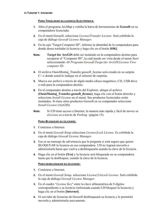 16 Tutorial 1: Iniciando
PARA TRASLADAR SU LICENCIA ELECTRÓNICA:
1. Abra el programa ArcMap y exhiba la barra de herramientas de Geosoft en su
computadora licenciada.
2. En el menú Geosoft, seleccione License|Transfer License. Será exhibida la
caja de diálogo Geosoft License Manager.
3. En la caja "Target Computer ID", informe la identidad de la computadora para
donde desea trasladar la licencia y haga clic en el botón [OK].
Nota: Target for ArcGIS debe ser instalado en la computadora destino para
recuperar el “Computer ID”, la cuál puede ser vista desde el menú Start
seleccionando All Programs|Geosoft|Target for ArcGIS|License|View
computer ID.
4. El archivo OasisMontaj_Transfer.geosoft_license será creado en su carpeta
C: o donde usted lo indique en el selector de carpetas.
5. Mueva ese archivo a través de algún medio (disco magnético, CD, USB drive
o red) para la computadora destino.
6. En el computador destino a través del Explorer, ubique el archivo
(OasisMontaj_Transfer.geosoft_license), haga clic con el botón derecho y
seleccione Install License en el menú. Sus productos licenciados serán
instalados. Si tiene otros productos Geosoft en su computador seleccione
Install License (ArcGIS).
Nota: Si UD tiene acceso a Internet, la manera más rápida y fácil de mover su
eLicense es a través de Parking (página 15).
PARA BLOQUEAR SU ELICENSE:
1. Conéctese a Internet.
2. En el menú Geosoft Setup seleccione License|Lock License. Es exhibida la
caja de diálogo Geosoft License Manager.
3. Ese es un mensaje de advertencia que le pregunta si está seguro que quiere
BLOQUEAR la licencia en esa computadora. UD no logrará moverla o
administrarla hasta que vuelva a desbloquearla usando la clave de la licencia.
4. Haga clic en el botón [Yes] y la licencia será bloqueada en su computadora
hasta que la desbloquee, usando la clave de la licencia.
PARA DESBLOQUEAR SU ELICENSE:
1. Conéctese a Internet.
2. En el menú Geosoft Setup, seleccione License|UnLock License. Será exhibida
la caja de diálogo Geosoft License Manager.
3. En el cuadro "License Key" entre la clave alfanumérica de 8 dígitos
correspondiente a su licencia (informada cuando UD bloqueó la licencia) y
haga clic en el botón [Internet].
4. El servidor de licencias de Geosoft desbloqueará su licencia y le permitirá
moverla y administrarla nuevamente.
 