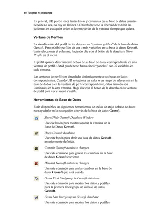 18 Tutorial 1: Iniciando
En general, UD puede tener tantas líneas y columnas en su base de datos cuantas
necesite (o sea, no hay un límite). UD también tiene la libertad de exhibir las
columnas en cualquier orden o de removerlas de la ventana siempre que quiera.
Ventana de Perfiles
La visualización del perfil de los datos en su “ventana gráfica” de la base de datos
Geosoft. Para exhibir perfiles de una o más variables en su base de datos Geosoft,
basta seleccionar el columne, haciendo clic con el botón de la derecha y Show
Profile en el menú.
El perfil aparece directamente debajo de su base de datos correspondiente en una
ventana de perfil. Usted puede tener hasta cinco “paneles” con 32 variables en
cada ventana.
Las ventanas de perfil son vinculadas dinámicamente a sus bases de datos
correspondientes. Cuando UD selecciona un valor o un rango de valores sea en la
base de dados o en la ventana de perfil correspondiente, éstos también son
iluminados en la otra ventana. Haga clic con el botón de la derecha en la ventana
de perfil para ver el menú Profile.
Herramientas de Base de Datos
Están disponibles las siguientes herramientas de teclas de atajo de base de datos
para ayudarlo en la navegación a través de la base de datos Geosoft.
Show/Hide Geosoft Database Window
Use ese botón para mostrar/ocultar la ventana de la
Base de Datos Geosoft.
Open Geosoft database
Use este botón para abrir una base de datos Geosoft
anteriormente definida.
Commit Geosoft database changes
Use este comando para gravar los cambios en la base
de datos Geosoft corriente.
Discard Geosoft database changes
Use este comando para anular cambios en la base de
datos Geosoft que está usando.
Go to First line/group in Geosoft database
Use este comando para mostrar los datos y perfiles
para la primera línea/grupo de su base de datos
Geosoft.
Go to Last line/group in Geosoft database
Use este comando para mostrar los datos y perfiles
 