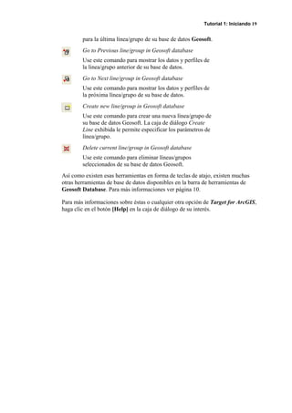 Tutorial 1: Iniciando 19
para la última línea/grupo de su base de datos Geosoft.
Go to Previous line/group in Geosoft database
Use este comando para mostrar los datos y perfiles de
la linea/grupo anterior de su base de datos.
Go to Next line/group in Geosoft database
Use este comando para mostrar los datos y perfiles de
la próxima línea/grupo de su base de datos.
Create new line/group in Geosoft database
Use este comando para crear una nueva línea/grupo de
su base de datos Geosoft. La caja de diálogo Create
Line exhibida le permite especificar los parámetros de
línea/grupo.
Delete current line/group in Geosoft database
Use este comando para eliminar líneas/grupos
seleccionados de su base de datos Geosoft.
Así como existen esas herramientas en forma de teclas de atajo, existen muchas
otras herramientas de base de datos disponibles en la barra de herramientas de
Geosoft Database. Para más informaciones ver página 10.
Para más informaciones sobre éstas o cualquier otra opción de Target for ArcGIS,
haga clic en el botón [Help] en la caja de diálogo de su interés.
 