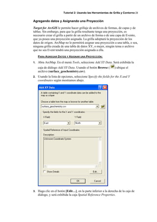 Tutorial 2: Usando las Herramientas de Grilla y Contorno 21
Agregando datos y Asignando una Proyección
Target for ArcGIS le permite hacer grillaje de archivos de formas, de capas y de
tablas. Sin embargo, para que la grilla resultante tenga una proyección, es
necesario crear el grilla a partir de un archivo de forma o de una capa de Evento,
que ya posea una proyección asignada. La grilla adoptará la proyección de los
datos de origen. ArcMap no le permitirá asignar una proyección a una tabla, o sea,
ninguna grilla creada de una tabla de datos XY, o mejor, ningún tema o archivo
que no sea Event tendrá una proyección asignada a ella.
PARA AGREGAR DATOS Y ASIGNAR UNA PROYECCIÓN:
1. Abra ArcMap. En el menú Tools, seleccione Add XY Data. Será exhibida la
caja de diálogo Add XY Data. Usando el botón Browse ( ) ubique el
archivo (surface_geochemistry.csv).
2. Usando la lista de opciones, seleccione Specify the fields for the X and Y
coordinates según mostramos abajo.
3. Haga clic en el botón [Edit…], en la parte inferior a la derecha de la caja de
diálogo, y será exhibida la caja Spatial Reference Properties.
 