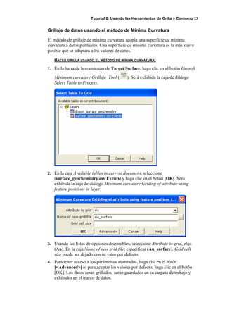 Tutorial 2: Usando las Herramientas de Grilla y Contorno 23
Grillaje de datos usando el método de Mínima Curvatura
El método de grillaje de mínima curvatura acopla una superficie de mínima
curvatura a datos puntuales. Una superficie de mínima curvatura es la más suave
posible que se adaptará a los valores de datos.
HACER GRILLA USANDO EL MÉTODO DE MÍNIMA CURVATURA:
1. En la barra de herramientas de Target Surface, haga clic en el botón Geosoft
Mínimum curvature Grillaje Tool ( ). Será exhibida la caja de diálogo
Select Table to Process.
2. En la caja Available tables in current document, seleccione
(surface_geochemistry.csv Events) y haga clic en el botón [OK]. Será
exhibida la caja de diálogo Minimum curvature Griding of attribute using
feature positions in layer.
3. Usando las listas de opciones disponibles, seleccione Attribute to grid, elija
(Au). En la caja Name of new grid file, especificar (Au_surface). Grid cell
size puede ser dejado con su valor por defecto.
4. Para tener acceso a los parámetros avanzados, haga clic en el botón
[<Advanced>] o, para aceptar los valores por defecto, haga clic en el botón
[OK]. Los datos serán grillados, serán guardados en su carpeta de trabajo y
exhibidos en el marco de datos.
 