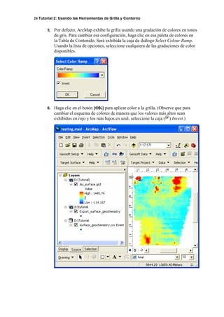 24 Tutorial 2: Usando las Herramientas de Grilla y Contorno
5. Por defecto, ArcMap exhibe la grilla usando una gradación de colores en tonos
de gris. Para cambiar esa configuración, haga clic en esa paleta de colores en
la Tabla de Contenido. Será exhibida la caja de diálogo Select Colour Ramp.
Usando la lista de opciones, seleccione cualquiera de las gradaciones de color
disponibles.
6. Haga clic en el botón [OK] para aplicar color a la grilla. (Observe que para
cambiar el esquema de colores de manera que los valores más altos sean
exhibidos en rojo y los más bajos en azul, seleccione la caja ( ) Invert.)
 