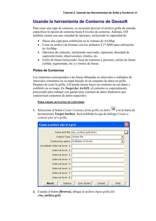 Tutorial 2: Usando las Herramientas de Grilla y Contorno 25
Usando la herramienta de Contorno de Geosoft
Para crear una capa de contorno, es necesario proveer el archivo grilla de entrada,
especificar la opción de contorno hasta 8 niveles de contorno. Además, UD
también cuenta con una variedad de opciones, incluyendo la capacidad de:
• Hacer una capa para exhibición en la ventana de ArcMap
• Crear un archivo de formato con los atributos Z (*.SHP) para utilización
en ArcMap
• Opciones de contorno, incluyendo suavizado, supresión, densidad de
supresión (mm), observaciones, rótulos, etc.
• Estilo de líneas incluyendo: línea de contorno y grosores, estilos de líneas
(sólida, segmentada, etc.) y rótulos de líneas.
Ploteo de Contornos
Los contornos corresponden a las líneas dibujadas en intervalos o múltiplos de
intervalos constantes en su mapa basado en un conjunto de datos en grilla.
Después de crear la grilla, UD puede desear hacer un contorno en sus datos e
exhibirlo en su mapa. En Target for ArcGIS, el contorno es especialmente
proyectado para trabajar con gamas muy extensas de datos dinámicos que
caracterizan conjuntos de datos espaciales.
PARA CREAR UN PLOTEO DE CONTORNO
1. Seleccione el botón Create Contours from grilla on disk ( ) en la barra de
herramientas Target Surface. Será exhibida la caja de diálogo Create a
contour plot of a grilla.
2. Usando el botón [Browse], ubique el archivo Input grilla file
(Au_surface.grd).
 