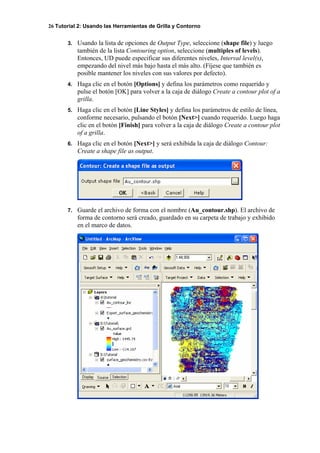 26 Tutorial 2: Usando las Herramientas de Grilla y Contorno
3. Usando la lista de opciones de Output Type, seleccione (shape file) y luego
también de la lista Contouring option, seleccione (multiples of levels).
Entonces, UD puede especificar sus diferentes niveles, Interval level(s),
empezando del nivel más bajo hasta el más alto. (Fíjese que también es
posible mantener los niveles con sus valores por defecto).
4. Haga clic en el botón [Options] y defina los parámetros como requerido y
pulse el botón [OK] para volver a la caja de diálogo Create a contour plot of a
grilla.
5. Haga clic en el botón [Line Styles] y defina los parámetros de estilo de línea,
conforme necesario, pulsando el botón [Next>] cuando requerido. Luego haga
clic en el botón [Finish] para volver a la caja de diálogo Create a contour plot
of a grilla.
6. Haga clic en el botón [Next>] y será exhibida la caja de diálogo Contour:
Create a shape file as output.
7. Guarde el archivo de forma con el nombre (Au_contour.shp). El archivo de
forma de contorno será creado, guardado en su carpeta de trabajo y exhibido
en el marco de datos.
 