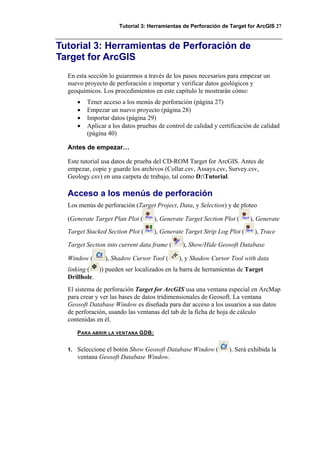 Tutorial 3: Herramientas de Perforación de Target for ArcGIS 27
Tutorial 3: Herramientas de Perforación de
Target for ArcGIS
En esta sección lo guiaremos a través de los pasos necesarios para empezar un
nuevo proyecto de perforación e importar y verificar datos geológicos y
geoquímicos. Los procedimientos en este capítulo le mostrarán cómo:
• Tener acceso a los menús de perforación (página 27)
• Empezar un nuevo proyecto (página 28)
• Importar datos (página 29)
• Aplicar a los datos pruebas de control de calidad y certificación de calidad
(página 40)
Antes de empezar…
Este tutorial usa datos de prueba del CD-ROM Target for ArcGIS. Antes de
empezar, copie y guarde los archivos (Collar.csv, Assays.csv, Survey.csv,
Geology.csv) en una carpeta de trabajo, tal como D:Tutorial.
Acceso a los menús de perforación
Los menús de perforación (Target Project, Data, y Selection) y de ploteo
(Generate Target Plan Plot ( ), Generate Target Section Plot ( ), Generate
Target Stacked Section Plot ( ), Generate Target Strip Log Plot ( ), Trace
Target Section into current data frame ( ), Show/Hide Geosoft Database
Window ( ), Shadow Cursor Tool ( ), y Shadow Cursor Tool with data
linking ( )) pueden ser localizados en la barra de herramientas de Target
Drillhole.
El sistema de perforación Target for ArcGIS usa una ventana especial en ArcMap
para crear y ver las bases de datos tridimensionales de Geosoft. La ventana
Geosoft Database Window es diseñada para dar acceso a los usuarios a sus datos
de perforación, usando las ventanas del tab de la ficha de hoja de cálculo
contenidas en él.
PARA ABRIR LA VENTANA GDB:
1. Seleccione el botón Show Geosoft Database Window ( ). Será exhibida la
ventana Geosoft Database Window.
 