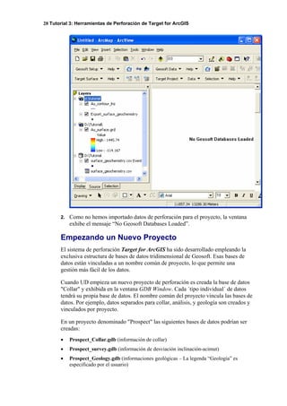 28 Tutorial 3: Herramientas de Perforación de Target for ArcGIS
2. Como no hemos importado datos de perforación para el proyecto, la ventana
exhibe el mensaje “No Geosoft Databases Loaded”.
Empezando un Nuevo Proyecto
El sistema de perforación Target for ArcGIS ha sido desarrollado empleando la
exclusiva estructura de bases de datos tridimensional de Geosoft. Esas bases de
datos están vinculadas a un nombre común de proyecto, lo que permite una
gestión más fácil de los datos.
Cuando UD empieza un nuevo proyecto de perforación es creada la base de datos
"Collar" y exhibida en la ventana GDB Window. Cada ´tipo individual´ de datos
tendrá su propia base de datos. El nombre común del proyecto vincula las bases de
datos. Por ejemplo, datos separados para collar, análisis, y geología son creados y
vinculados por proyecto.
En un proyecto denominado "Prospect" las siguientes bases de datos podrían ser
creadas:
• Prospect_Collar.gdb (información de collar)
• Prospect_survey.gdb (información de desviación inclinación-acimut)
• Prospect_Geology.gdb (informaciones geológicas – La legenda “Geología” es
especificado por el usuario)
 