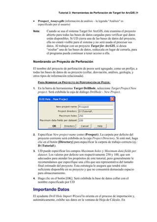 Tutorial 3: Herramientas de Perforación de Target for ArcGIS 29
• Prospect_Assays.gdb (información de análisis – la legenda "Análisis" es
especificado por el usuario)
Nota: Cuando se usa el sistema Target for ArcGIS, éste examina el proyecto
abierto para todas las bases de datos cargadas para verificar qué datos
están disponibles. Si UD cierra una de las bases de datos del proyecto,
ella no estará visible para el sistema y no será usada al procesar sus
datos. Al trabajar con un proyecto Target for ArcGIS, si desea
“ocultar” una de las bases de datos, redúzcala en lugar de cerrarla, para
el programa pueda continuar a tener acceso a ella.
Nombrando un Proyecto de Perforación
El nombre del proyecto de perforación de pozos será agregado, como un prefijo, a
todas las bases de datos de su proyecto (collar, desviación, análisis, geología, y
otros tipos de información relacionada).
PARA NOMBRAR UN PROYECTO DE PERFORACIÓN DE POZOS:
1. En la barra de herramientas Target Drillhole, seleccione Target Project/New
project. Será exhibida la caja de diálogo Drillhole - New Project.
2. Especificar New project name como (Prospect). La carpeta por defecto del
proyecto corriente será exhibida en la caja Project Directory. Si está mal, haga
clic en el botón [Directory] para especificar la carpeta de trabajo correcta (ej.:
D:Tutorial).
3. UD puede especificar los campos Maximum holes y Maximum data fields per
dataset. Los valores por defecto son respectivamente 250 y 100, que son
adecuados para atender los propósitos de este tutorial, pero generalmente le
recomendamos que especifique una cifra que sea representativa del tamaño
final estimado del proyecto. Esta estrategia le asegura que tendrá sitio
suficiente disponible en su proyecto y que no consumirá demasiado espacio
para almacenamiento.
4. Haga clic en el botón [OK]. Será exhibida la base de datos collar con el
nombre especificado por UD
Importando Datos
El ayudante Drill Hole Import Wizard lo orienta en el proceso de importación y,
automáticamente, exhibe sus datos en la ventana de Hoja de Cálculo. En
 