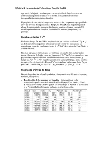 30 Tutorial 3: Herramientas de Perforación de Target for ArcGIS
apariencia, la hoja de cálculo se parece a una planilla de Excel con recursos
especializados para las Ciencias de la Tierra, incluyendo herramientas
incorporadas de manipulación de datos.
El propósito de este tutorial es ayudarlo a conocer los componentes y capacidades
clave del proceso de importación de Target for ArcGIS para prepararlo para el
ploteo de sus resultados en mapas de planos y secciones. En este ejercicio UD
estará importando datos de collar, de desviación, análisis geoquímica y de
geología.
Canales corrientes X y Y
El sistema Target for ArcGIS ha implementado los canales “corrientes" X y Y (y
Z). Esta característica permite a los usuarios seleccionar los canales que les
gustaría usar como los canales corrientes X y Y (y Z), (por ejemplo, Este, Norte, y
Nivel Relativo).
Han sido agregados marcadores a los títulos de los canales para indicar cuáles
dentre ellos serán definidos como los “corrientes” X, Y (y Z). Los marcadores son
pequeños rectángulos ubicados en el lado derecho del título de la columna, y
tienen una "x", "y" (o "z") en exhibición reversa (como el triángulo como símbolo
de protección a la izquierda). El canal "z" será usado en las bases de datos Target
for ArcGIS, donde DH_EAST = "x", DH_NORTH = "y" y DH_RL = "z".
Importando archivos de datos
Durante la perforación, el geólogo obtiene e integra datos de diferentes orígenes y
formatos, incluyendo:
• Localización de los pozos de perforación – Información de collar
conteniendo (por lo menos) la identificación del pozo, Este, Norte, y Nivel
Relativo (elevación). Observe que en los datos abajo, el Acimut, la Inclinación
y la Profundidad también están incluidas en el archivo collar.
 