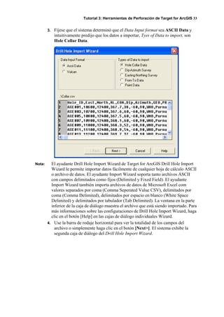 Tutorial 3: Herramientas de Perforación de Target for ArcGIS 33
3. Fíjese que el sistema determinó que el Data Input format sea ASCII Data y
intuitivamente predijo que los datos a importar, Tyes of Data to import, son
Hole Collar Data.
Nota: El ayudante Drill Hole Import Wizard de Target for ArcGIS Drill Hole Import
Wizard le permite importar datos fácilmente de cualquier hoja de cálculo ASCII
o archivo de datos. El ayudante Import Wizard soporta tanto archivos ASCII
con campos delimitados como fijos (Delimited y Fixed Field). El ayudante
Import Wizard también importa archivos de datos de Microsoft Excel com
valores separados por coma (Comma Seperated Value CSV), delimitados por
coma (Comma Delimited), delimitados por espacio en blanco (White Space
Delimited) y delimitados por tabulador (Tab Delimited). La ventana en la parte
inferior de la caja de diálogo muestra el archivo que está siendo importado. Para
más informaciones sobre las configuraciones de Drill Hole Import Wizard, haga
clic en el botón [Help] en las cajas de diálogo individuales Wizard.
4. Use la barra de rodaje horizontal para ver la totalidad de los campos del
archivo o simplemente haga clic en el botón [Next>]. El sistema exhibe la
segunda caja de diálogo del Drill Hole Import Wizard.
 