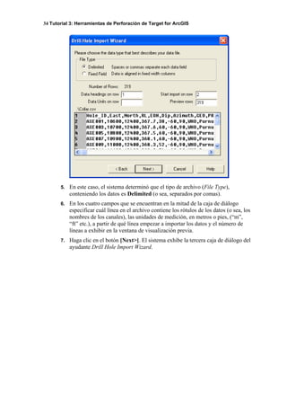 34 Tutorial 3: Herramientas de Perforación de Target for ArcGIS
5. En este caso, el sistema determinó que el tipo de archivo (File Type),
conteniendo los datos es Delimited (o sea, separados por comas).
6. En los cuatro campos que se encuentran en la mitad de la caja de diálogo
especificar cuál línea en el archivo contiene los rótulos de los datos (o sea, los
nombres de los canales), las unidades de medición, en metros o pies, (“m”,
“ft” etc.), a partir de qué línea empezar a importar los datos y el número de
líneas a exhibir en la ventana de visualización previa.
7. Haga clic en el botón [Next>]. El sistema exhibe la tercera caja de diálogo del
ayudante Drill Hole Import Wizard.
 