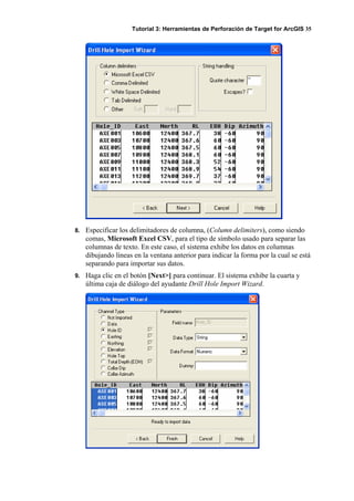 Tutorial 3: Herramientas de Perforación de Target for ArcGIS 35
8. Especificar los delimitadores de columna, (Column delimiters), como siendo
comas, Microsoft Excel CSV, para el tipo de símbolo usado para separar las
columnas de texto. En este caso, el sistema exhibe los datos en columnas
dibujando líneas en la ventana anterior para indicar la forma por la cual se está
separando para importar sus datos.
9. Haga clic en el botón [Next>] para continuar. El sistema exhibe la cuarta y
última caja de diálogo del ayudante Drill Hole Import Wizard.
 