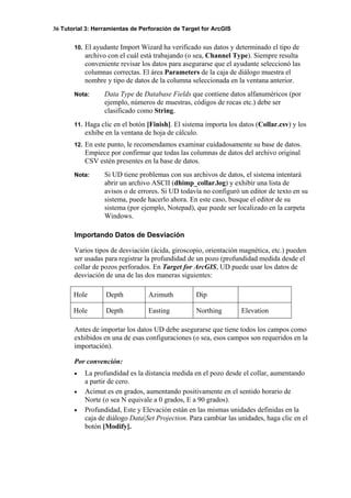 36 Tutorial 3: Herramientas de Perforación de Target for ArcGIS
10. El ayudante Import Wizard ha verificado sus datos y determinado el tipo de
archivo con el cuál está trabajando (o sea, Channel Type). Siempre resulta
conveniente revisar los datos para asegurarse que el ayudante seleccionó las
columnas correctas. El área Parameters de la caja de diálogo muestra el
nombre y tipo de datos de la columna seleccionada en la ventana anterior.
Nota: Data Type de Database Fields que contiene datos alfanuméricos (por
ejemplo, números de muestras, códigos de rocas etc.) debe ser
clasificado como String.
11. Haga clic en el botón [Finish]. El sistema importa los datos (Collar.csv) y los
exhibe en la ventana de hoja de cálculo.
12. En este punto, le recomendamos examinar cuidadosamente su base de datos.
Empiece por confirmar que todas las columnas de datos del archivo original
CSV estén presentes en la base de datos.
Nota: Si UD tiene problemas con sus archivos de datos, el sistema intentará
abrir un archivo ASCII (dhimp_collar.log) y exhibir una lista de
avisos o de errores. Si UD todavía no configuró un editor de texto en su
sistema, puede hacerlo ahora. En este caso, busque el editor de su
sistema (por ejemplo, Notepad), que puede ser localizado en la carpeta
Windows.
Importando Datos de Desviación
Varios tipos de desviación (ácida, giroscopio, orientación magnética, etc.) pueden
ser usadas para registrar la profundidad de un pozo (profundidad medida desde el
collar de pozos perforados. En Target for ArcGIS, UD puede usar los datos de
desviación de una de las dos maneras siguientes:
Antes de importar los datos UD debe asegurarse que tiene todos los campos como
exhibidos en una de esas configuraciones (o sea, esos campos son requeridos en la
importación).
Por convención:
• La profundidad es la distancia medida en el pozo desde el collar, aumentando
a partir de cero.
• Acimut es en grados, aumentando positivamente en el sentido horario de
Norte (o sea N equivale a 0 grados, E a 90 grados).
• Profundidad, Este y Elevación están en las mismas unidades definidas en la
caja de diálogo Data|Set Projection. Para cambiar las unidades, haga clic en el
botón [Modify].
Hole Depth Azimuth Dip
Hole Depth Easting Northing Elevation
 