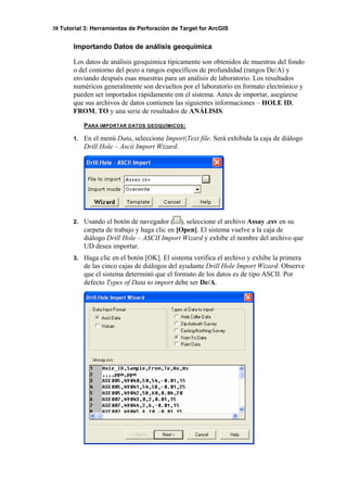 38 Tutorial 3: Herramientas de Perforación de Target for ArcGIS
Importando Datos de análisis geoquímica
Los datos de análisis geoquímica típicamente son obtenidos de muestras del fondo
o del contorno del pozo a rangos específicos de profundidad (rangos De/A) y
enviando después esas muestras para un análisis de laboratorio. Los resultados
numéricos generalmente son devueltos por el laboratorio en formato electrónico y
pueden ser importados rápidamente em el sistema. Antes de importar, asegúrese
que sus archivos de datos contienen las siguientes informaciones – HOLE ID,
FROM, TO y una serie de resultados de ANÁLISIS.
PARA IMPORTAR DATOS GEOQUÍMICOS:
1. En el menú Data, seleccione Import|Text file. Será exhibida la caja de diálogo
Drill Hole – Ascii Import Wizard.
2. Usando el botón de navegador ( ), seleccione el archivo Assay .csv en su
carpeta de trabajo y haga clic en [Open]. El sistema vuelve a la caja de
diálogo Drill Hole – ASCII Import Wizard y exhibe el nombre del archivo que
UD desea importar.
3. Haga clic en el botón [OK]. El sistema verifica el archivo y exhibe la primera
de las cinco cajas de diálogos del ayudante Drill Hole Import Wizard. Observe
que el sistema determinó que el formato de los datos es de tipo ASCII. Por
defecto Types of Data to import debe ser De/A.
 