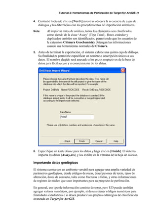Tutorial 3: Herramientas de Perforación de Target for ArcGIS 39
4. Continúe haciendo clic en [Next>] mientras observa la secuencia de cajas de
diálogos y las diferencias con los procedimientos de importación anteriores.
Nota: Al importar datos de análisis, todos los elementos son clasificados
como siendo de la clase ‘Assay’ (Tipo Canal). Datos estándar y
duplicados también son identificados, permitiendo que los usuarios de
le extensíon Chimera Geochemistry obtengan las informaciones
usando sus herramientas normales de Chimera.
5. Antes de terminar la exportación, el sistema exhibe una quinta caja de diálogo.
Su finalidad es permitirle especificar un nombre o descripción únicos a sus
datos. El nombre elegido será anexado a los pozos respectivos de la base de
datos para fácil acceso y reconocimiento de los datos.
6. Especifique un Data Name para los datos y haga clic en [Finish]. El sistema
importa los datos (Assay.csv) y los exhibe en la ventana de la hoja de cálculo.
Importando datos geológicos
El sistema cuenta con un ambiente versátil para agregar una amplia variedad de
parámetros geológicos, desde códigos de rocas, descripciones de texto, tipos de
alteración, datos de contacto, tales como fracturas o fallas, y otras informaciones
de registro de núcleo que sean importantes para su proyecto de perforación.
En general, ese tipo de información consiste de texto, pero UD puede también
agregar valores numéricos, por ejemplo, si desea retener códigos numéricos para
finalidades estadísticas o si desea producir sus propias estrategias de clasificación
avanzada en Target for ArcGIS.
 