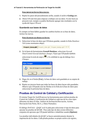 40 Tutorial 3: Herramientas de Perforación de Target for ArcGIS
PARA IMPORTAR DATOS GEOLÓGICOS:
1. Repita los pasos del procedimiento arriba, usando el archivo Geology.csv.
2. Ahora UD está listo para empezar a trabajar con sus datos. Si esto fuera un
proyecto real, siempre se podría fácilmente agregar más resultados con la
ayuda del Import Wizard.
Guardando sus bases de datos
Es siempre un buen hábito guardar los cambios hechos en su base de datos,
incluso las nuevas.
PARA GUARDAR SUS BASES DE DATOS:
1. Seleccione la base de datos que UD desea guardar, usando la ficha Database
Tab (como mostramos abajo).
2. En la barra de herramientas Geosoft Database, seleccione Geosoft
Data/Commit Geosoft database changes. Fíjese que UD puede también
seleccionar la tecla de atajo ( ). Es exhibida la caja de diálogo Save
Changes.
3. Haga clic en el botón [Yes] y la base de datos será guardada en su carpeta de
trabajo.
4. Repita ese proceso hasta que todas las bases de datos hayan sido guardadas.
Observe que UD puede usar las flechas en la ficha de la base de datos para
seleccionar la próxima base de datos.
Pruebas de Control de Calidad y Certificación
El sistema Target for ArcGIS provee las herramientas para realizar pruebas de
Control de Calidad y Certificación da Calidad en cada uno de los cinco tipos
diferentes de datos (Collar, Análisis de Inclinación/Desviación, Acimut,
Desviación Este-Norte, De/A, y Datos Puntuales).
El diálogo Drill hole - QAQC tools le pide para seleccionar el tipo de datos para
ejecutar las pruebas de QA/QC. Para cada tipo de data existen diferentes
conjuntos de opciones que UD puede habilitar o inhabilitar usando [Options].
Las pruebas individuales de QA/QC se hacen automáticamente durante la
importación de los datos. Cada prueba produce su propio archivo de registro,
 