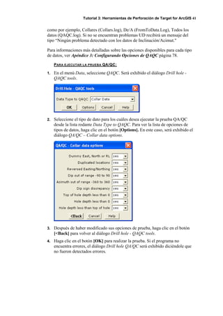 Tutorial 3: Herramientas de Perforación de Target for ArcGIS 41
como por ejemplo, Collares (Collars.log), De/A (FromToData.Log), Todos los
datos (QAQC.log). Si no se encuentran problemas UD recibirá un mensaje del
tipo “Ningún problema detectado con los datos de Inclinación/Acimut."
Para informaciones más detalladas sobre las opciones disponibles para cada tipo
de datos, ver Apéndice 3: Configurando Opciones de QAQC página 78.
PARA EJECUTAR LA PRUEBA QA/QC:
1. En el menú Data, seleccione QAQC. Será exhibido el diálogo Drill hole -
QAQC tools.
2. Seleccione el tipo de dato para los cuáles desea ejecutar la prueba QA/QC
desde la lista rodante Data Type to QAQC. Para ver la lista de opciones de
tipos de datos, haga clic en el botón [Options]. En este caso, será exhibido el
diálogo QA/QC – Collar data options.
3. Después de haber modificado sus opciones de prueba, haga clic en el botón
[<Back] para volver al diálogo Drill hole - QAQC tools.
4. Haga clic en el botón [OK] para realizar la prueba. Si el programa no
encuentra errores, el diálogo Drill hole QA/QC será exhibido diciéndole que
no fueron detectados errores.
 