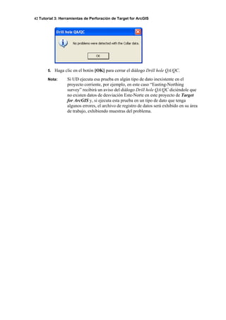 42 Tutorial 3: Herramientas de Perforación de Target for ArcGIS
5. Haga clic en el botón [OK] para cerrar el diálogo Drill hole QA/QC.
Nota: Si UD ejecuta esa prueba en algún tipo de dato inexistente en el
proyecto corriente, por ejemplo, en este caso “Easting-Northing
survey” recibirá un aviso del diálogo Drill hole QA/QC diciéndole que
no existen datos de desviación Este-Norte en este proyecto de Target
for ArcGIS y, si ejecuta esta prueba en un tipo de dato que tenga
algunos errores, el archivo de registro de datos será exhibido en su área
de trabajo, exhibiendo muestras del problema.
 