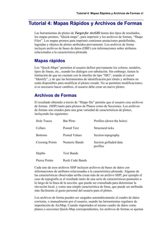 Tutorial 4: Mapas Rápidos y Archivos de Formas 43
Tutorial 4: Mapas Rápidos y Archivos de Formas
Las herramientas de ploteo de Target for ArcGIS tienen dos tipos de resultados,
los mapas prontos, “Quick-maps”, para imprimir y los archivos de formas, “Shape
Files”. Los mapas prontos para imprimir contienen anotaciones predefinidas,
legendas y objetos de ploteo atribuidos previamente. Los archivos de forma
incluyen archivos de bases de datos (DBF) con informaciones sobre atributos
relacionados a la característica ploteada.
Mapas rápidos
Los “Quick-Maps” permiten al usuario definir previamente los colores, modelos,
tipos de líneas, etc., usando los diálogos con tabulación. Sin embargo, tienen la
limitación de que no cuentan con la interfaz de tipo “SIG”, usando el cursor
“Identify”, y de que las herramientas de identificación por rótulo y atributos no
están disponibles para modificar el ploteo creado. No se permiten modificaciones;
si es necesario hacer cambios, el usuario debe crear un nuevo ploteo.
Archivos de Formas
El resultado obtenido a través de “Shape file” permite que el usuario cree archivos
de formas (SHP) tanto para ploteos de Planos como de Secciones. Los archivos
de formas son creados para una gran variedad de características de ploteo,
incluyendo las siguientes:
Hole Traces Bar Plots Profiles (down the holes)
Collars Posted Text Structural ticks
Bottoms Posted Values Section topography
Crossing Points Numeric Bands Section grilladed data
profiles
Depths Text Bands
Pierce Points Rock Code Bands
Cada uno de esos archivos SHP incluyen archivos de bases de datos con
informaciones de atributos relacionadas a la característica ploteada. Algunas de
las características observadas arriba crean más de un archivo SHP; por ejemplo el
caso de topografía es el resultado tanto de una serie de características puntuales a
lo largo de la línea de la sección, que puede ser consultada para determinar la
elevación local, y como una simple característica de línea, que puede ser atribuida
más fácilmente al gusto personal del usuario para el ploteo.
Los archivos de forma pueden ser cargados automáticamente al cuadro de datos
corriente, o manualmente por el usuario, usando las herramientas regulares de
importación de ArcMap. Cuando importados al mismo cuadro de datos como
planos o secciones Quick-Map correspondientes, los archivos de formas se ajustan
 