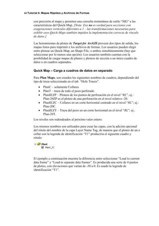 44 Tutorial 4: Mapas Rápidos y Archivos de Formas
con precisión al mapa y permiten una consulta instantánea de estilo “SIG” a las
características del Quick-Map. [Nota: Eso no es verdad para secciones con
exageraciones verticales diferentes a 1 – las transformaciones necesarias para
exhibir esos Quick-Maps también impiden la implementación correcta de vínculo
de datos.]
Las herramientas de ploteo de Target for ArcGIS proveen dos tipos de salida, los
mapas listos para imprimir e los archivos de formas. Los usuarios pueden elegir
entre plotear un Quick-Map, un Shape File, o ambos simultáneamente (hay que
seleccionar por lo menos una opción). Los usuarios también cuentan con la
posibilidad de cargar mapas de planos y ploteos de sección a un único cuadro de
datos o en cuadros separados.
Quick Map – Carga a cuadros de datos en separado
Para Plan Maps, son creados los siguientes nombres de cuadros, dependiendo del
tipo de traza seleccionada en el tab “Hole Traces”.
• PlanC – solamente Collares
• PlanT – traza de todo el pozo perforado
• PlanRLZP – Ploteos de los pontos de perforación en el nivel “RL”, ej.:
Plan-20ZP es el ploteo de una perforación en el nivel relativo -20.
• PlanRLZC – Collares en un corte horizontal centrado en el nivel “RL”; ej.:
Plan-20C.
• PlanRLZT – Traza del pozo en un corte horizontal en el nivel “RL”; ej.:
Plan-20T.
Los niveles son redondeados al próximo valor entero.
Los mismos nombres son utilizados para crear las capas, con la adición opcional
del rótulo del nombre de la capa Layer Name Tag, de manera que el ploteo de un a
collar con la legenda de identificación “T1” produciría el siguiente cuadro y
rótulo:
El ejemplo a continuación muestra la diferencia entre seleccionar “Load to current
data frame” y “Load to separate data frames”. Es producida una serie de 4 puntos
de ploteo, con elevaciones que varían de -30 a 0. Es usado la legenda de
identificación “T1”.
 