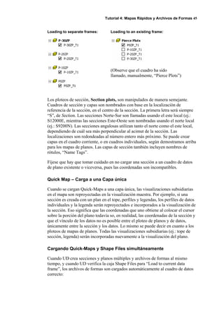Tutorial 4: Mapas Rápidos y Archivos de Formas 45
Loading to separate frames: Loading to an existing frame:
(Observe que el cuadro ha sido
llamado, manualmente, “Pierce Plots”)
Los ploteos de sección, Section plots, son manipulados de manera semejante.
Cuadros de sección y capas son nombrados con base en la localización de
referencia de la sección, en el centro de la sección. La primera letra será siempre
“S”, de Section. Las secciones Norte-Sur son llamadas usando el este local (ej.:
S12000E, mientras las secciones Este-Oeste son nombradas usando el norte local
(ej.: S9200N). Las secciones angulosas utilizan tanto el norte como el este local,
dependiendo de cuál sea más perpendicular al acimut de la sección. Las
localizaciones son redondeadas al número entero más próximo. Se puede crear
capas en el cuadro corriente, o en cuadros individuales, según demostramos arriba
para los mapas de planos. Las capas de sección también incluyen nombres de
rótulos, “Name Tags”.
Fíjese que hay que tomar cuidado en no cargar una sección a un cuadro de datos
de plano existente o viceversa, pues las coordenadas son incompatibles.
Quick Map – Carga a una Capa única
Cuando se cargan Quick-Maps a una capa única, las visualizaciones subsidiarias
en el mapa son reproyectadas en la visualización maestra. Por ejemplo, si una
sección es creada con un plan en el tope, perfiles y legendas, los perfiles de datos
individuales y la legenda serán reproyectados e incorporados a la visualización de
la sección. Eso significa que las coordenadas que uno obtiene al colocar el cursor
sobre la porción del plano todavía so, en realidad, las coordenadas de la sección y
que el vínculo de los datos no es posible entre el ploteo de planos y de datos,
únicamente entre la sección y los datos. Lo mismo se puede decir en cuanto a los
ploteos de mapas de planos. Todas las visualizaciones subsidiarias (ej.: tope de
sección, legenda) serán incorporadas nuevamente a la visualización del plano.
Cargando Quick-Maps y Shape Files simultáneamente
Cuando UD crea secciones y planos múltiples y archivos de formas al mismo
tiempo, y cuando UD verifica la caja Shape Files para “Load to current data
frame”, los archivos de formas son cargados automáticamente al cuadro de datos
correcto:
 