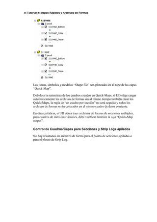 46 Tutorial 4: Mapas Rápidos y Archivos de Formas
Las líneas, símbolos y modelos “Shape file” son ploteados en el tope de las capas
“Quick-Map”.
Debido a la naturaleza de los cuadros creados en Quick-Maps, si UD elige cargar
automáticamente los archivos de formas sin al mismo tiempo también crear los
Quick-Maps, la regla de “un cuadro por sección” no será seguida y todos los
archivos de formas serán colocados en el mismo cuadro de datos corriente.
En otras palabras, si UD desea traer archivos de formas de secciones múltiples,
para cuadros de datos individuales, debe verificar también la caja “Quick-Map
output”.
Control de Cuadros/Capas para Secciones y Strip Logs apilados
No hay resultados en archivos de forma para el ploteo de secciones apiladas o
para el ploteo de Strip Log.
 